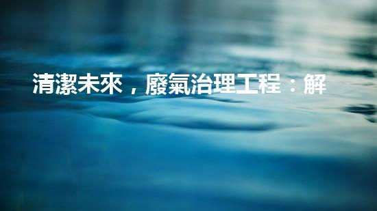 清潔未來，廢氣治理工程：解決環(huán)境難題的新方案！